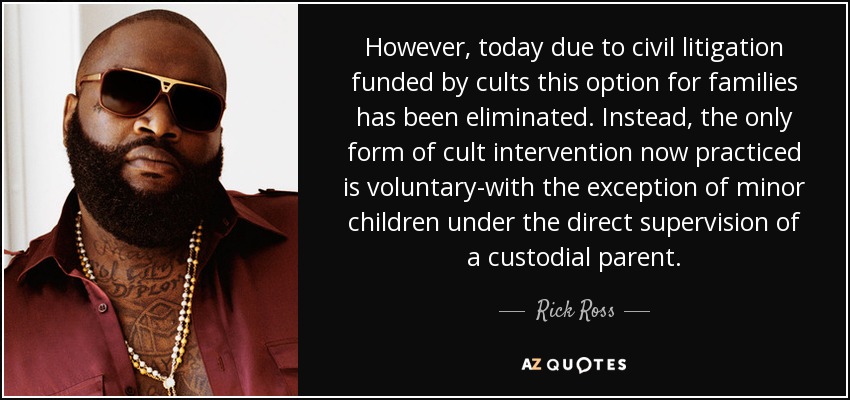 However, today due to civil litigation funded by cults this option for families has been eliminated. Instead, the only form of cult intervention now practiced is voluntary-with the exception of minor children under the direct supervision of a custodial parent. - Rick Ross