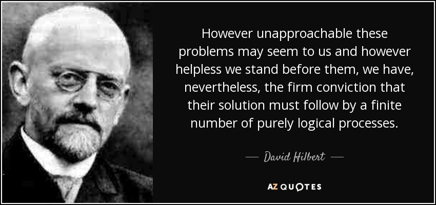 However unapproachable these problems may seem to us and however helpless we stand before them, we have, nevertheless, the firm conviction that their solution must follow by a finite number of purely logical processes. - David Hilbert