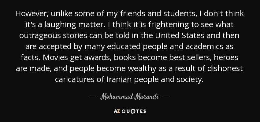 However, unlike some of my friends and students, I don't think it's a laughing matter. I think it is frightening to see what outrageous stories can be told in the United States and then are accepted by many educated people and academics as facts. Movies get awards, books become best sellers, heroes are made, and people become wealthy as a result of dishonest caricatures of Iranian people and society. - Mohammad Marandi