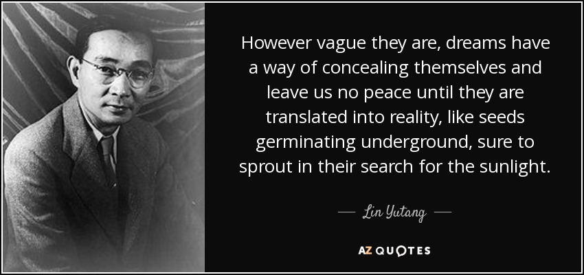 However vague they are, dreams have a way of concealing themselves and leave us no peace until they are translated into reality, like seeds germinating underground, sure to sprout in their search for the sunlight. - Lin Yutang