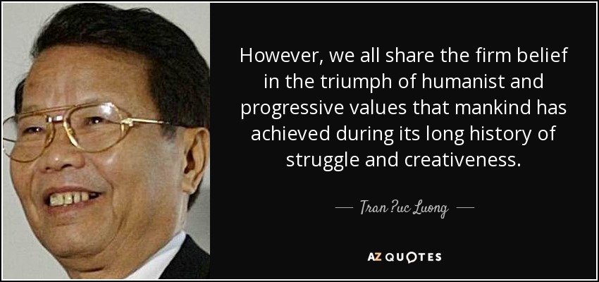 However, we all share the firm belief in the triumph of humanist and progressive values that mankind has achieved during its long history of struggle and creativeness. - Tran ?uc Luong