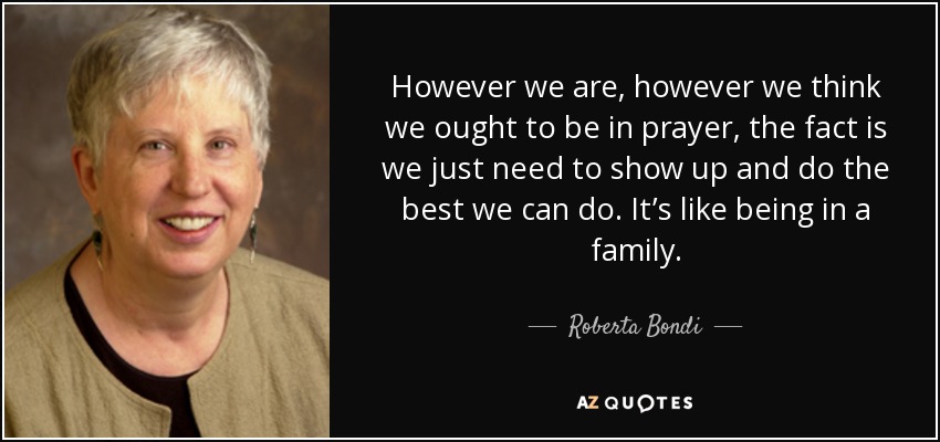 However we are, however we think we ought to be in prayer, the fact is we just need to show up and do the best we can do. It’s like being in a family. - Roberta Bondi