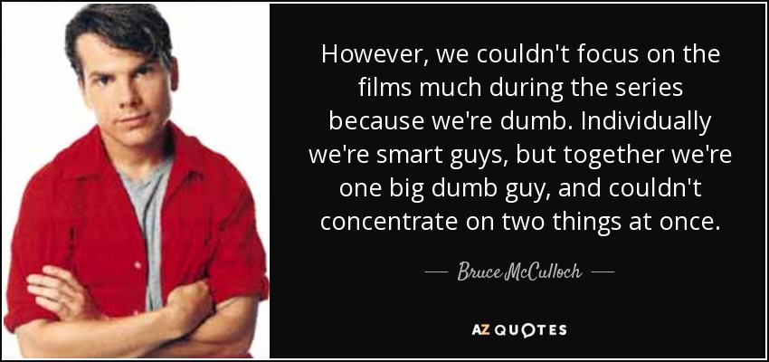 However, we couldn't focus on the films much during the series because we're dumb. Individually we're smart guys, but together we're one big dumb guy, and couldn't concentrate on two things at once. - Bruce McCulloch