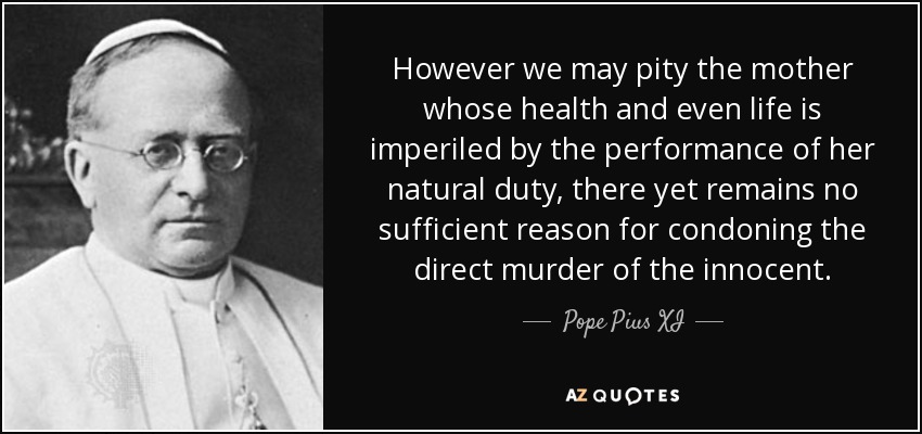 However we may pity the mother whose health and even life is imperiled by the performance of her natural duty, there yet remains no sufficient reason for condoning the direct murder of the innocent. - Pope Pius XI