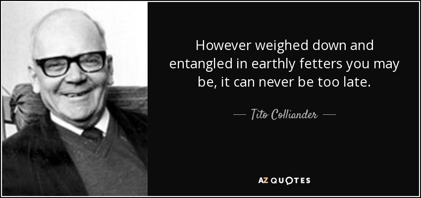 However weighed down and entangled in earthly fetters you may be, it can never be too late. - Tito Colliander