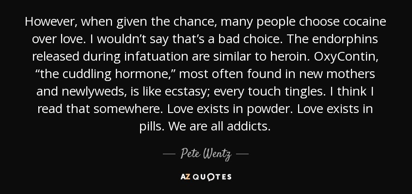 However, when given the chance, many people choose cocaine over love. I wouldn’t say that’s a bad choice. The endorphins released during infatuation are similar to heroin. OxyContin, “the cuddling hormone,” most often found in new mothers and newlyweds, is like ecstasy; every touch tingles. I think I read that somewhere. Love exists in powder. Love exists in pills. We are all addicts. - Pete Wentz