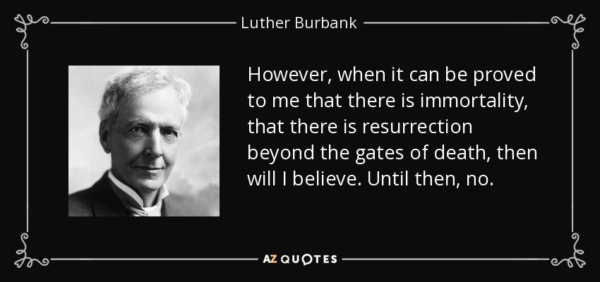 However, when it can be proved to me that there is immortality, that there is resurrection beyond the gates of death, then will I believe. Until then, no. - Luther Burbank