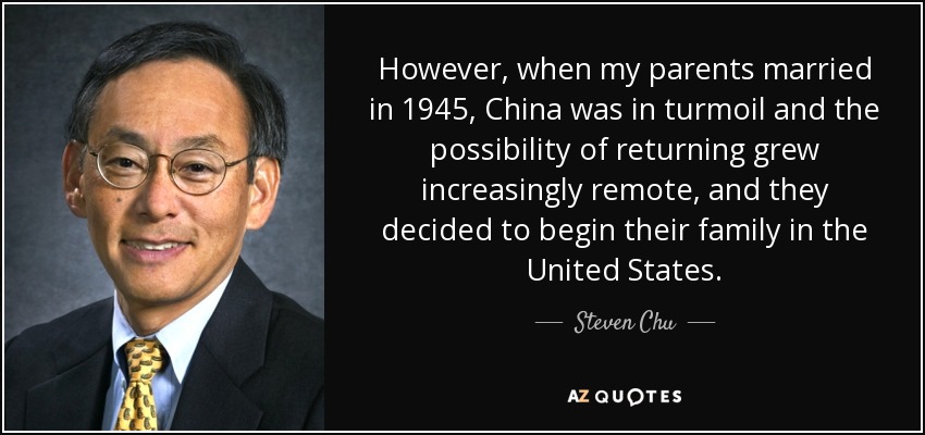 However, when my parents married in 1945, China was in turmoil and the possibility of returning grew increasingly remote, and they decided to begin their family in the United States. - Steven Chu