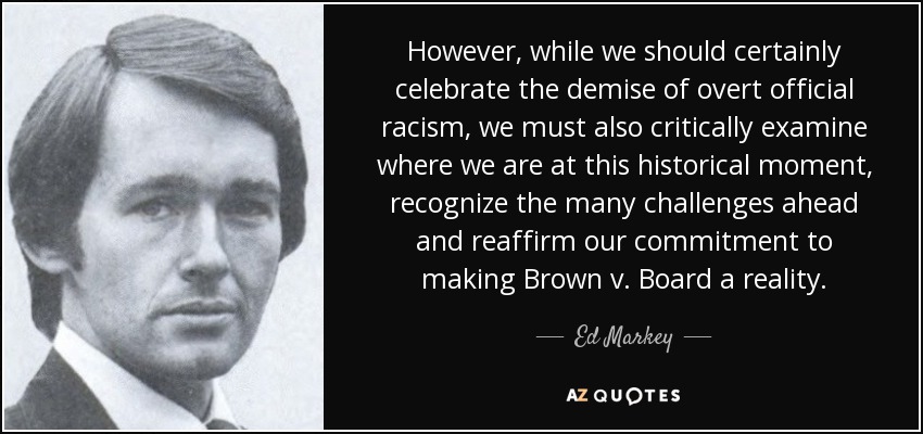 However, while we should certainly celebrate the demise of overt official racism, we must also critically examine where we are at this historical moment, recognize the many challenges ahead and reaffirm our commitment to making Brown v. Board a reality. - Ed Markey