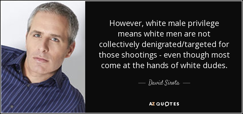 However, white male privilege means white men are not collectively denigrated/targeted for those shootings - even though most come at the hands of white dudes. - David Sirota