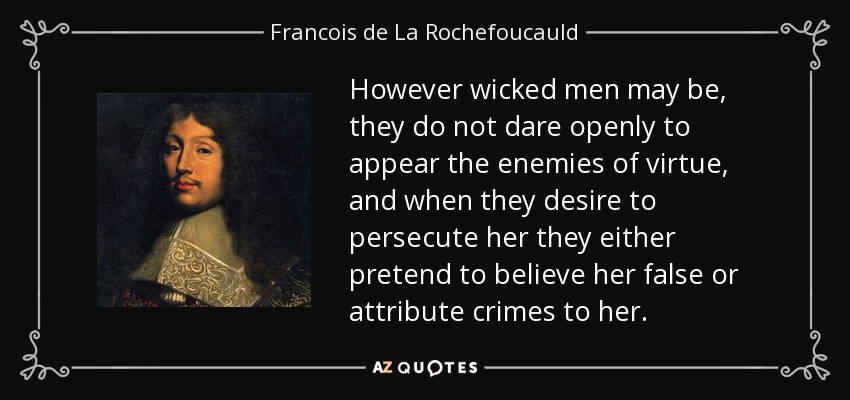 However wicked men may be, they do not dare openly to appear the enemies of virtue, and when they desire to persecute her they either pretend to believe her false or attribute crimes to her. - Francois de La Rochefoucauld
