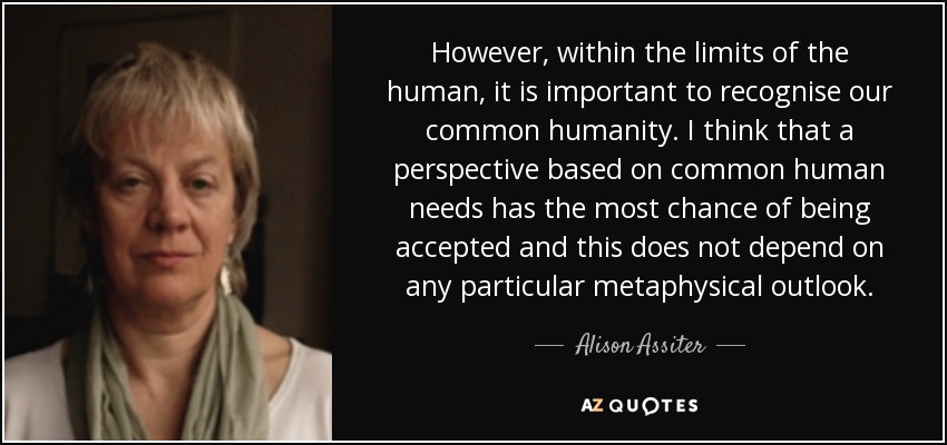 However, within the limits of the human, it is important to recognise our common humanity. I think that a perspective based on common human needs has the most chance of being accepted and this does not depend on any particular metaphysical outlook. - Alison Assiter