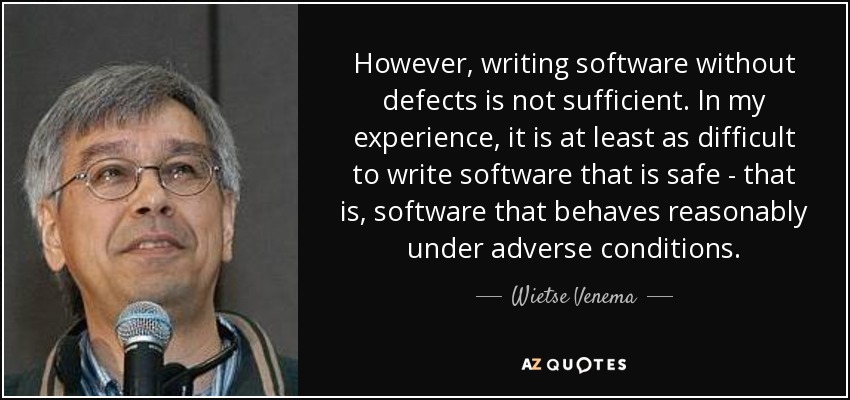 However, writing software without defects is not sufficient. In my experience, it is at least as difficult to write software that is safe - that is, software that behaves reasonably under adverse conditions. - Wietse Venema