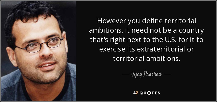 However you define territorial ambitions, it need not be a country that's right next to the U.S. for it to exercise its extraterritorial or territorial ambitions. - Vijay Prashad
