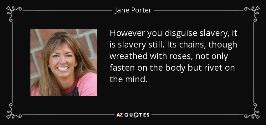 However you disguise slavery, it is slavery still. Its chains, though wreathed with roses, not only fasten on the body but rivet on the mind. - Jane Porter