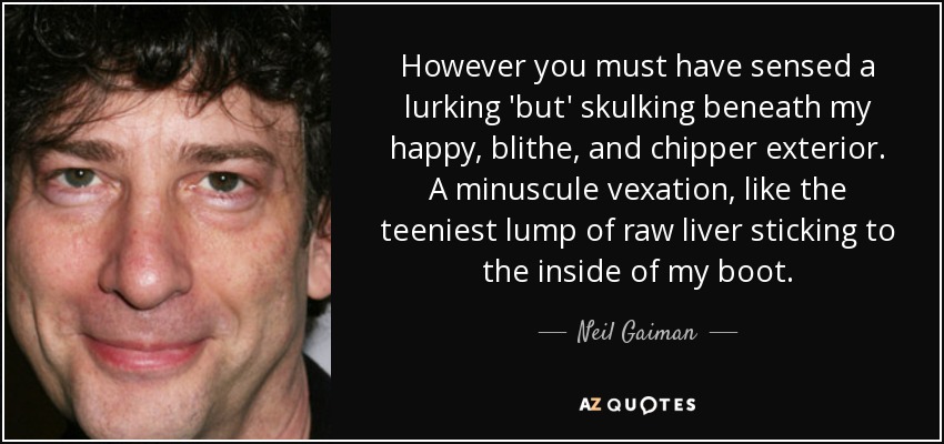 However you must have sensed a lurking 'but' skulking beneath my happy, blithe, and chipper exterior. A minuscule vexation, like the teeniest lump of raw liver sticking to the inside of my boot. - Neil Gaiman
