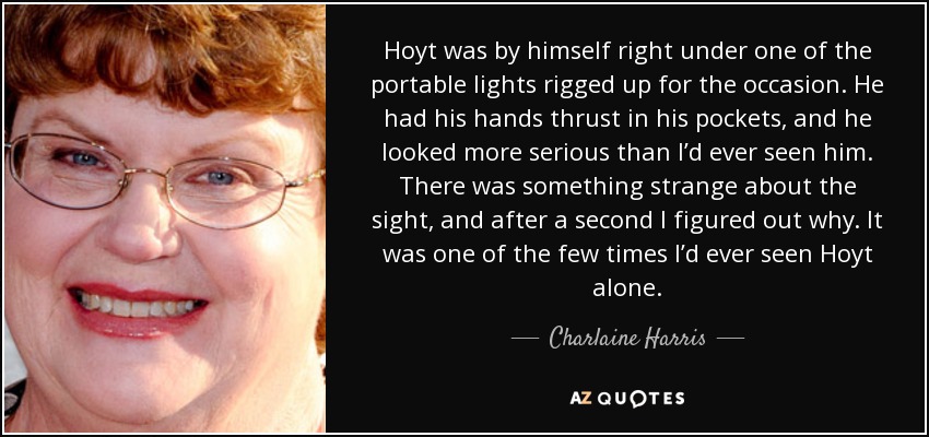 Hoyt was by himself right under one of the portable lights rigged up for the occasion. He had his hands thrust in his pockets, and he looked more serious than I’d ever seen him. There was something strange about the sight, and after a second I figured out why. It was one of the few times I’d ever seen Hoyt alone. - Charlaine Harris