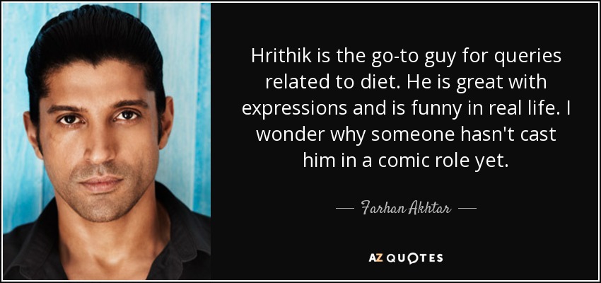 Hrithik is the go-to guy for queries related to diet. He is great with expressions and is funny in real life. I wonder why someone hasn't cast him in a comic role yet. - Farhan Akhtar
