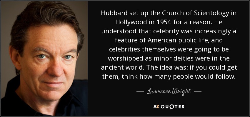Hubbard set up the Church of Scientology in Hollywood in 1954 for a reason. He understood that celebrity was increasingly a feature of American public life, and celebrities themselves were going to be worshipped as minor deities were in the ancient world. The idea was: if you could get them, think how many people would follow. - Lawrence Wright