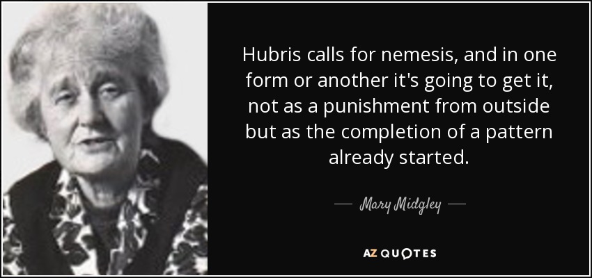 Hubris calls for nemesis, and in one form or another it's going to get it, not as a punishment from outside but as the completion of a pattern already started. - Mary Midgley