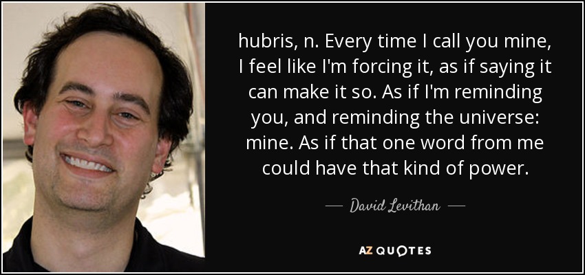 hubris, n. Every time I call you mine, I feel like I'm forcing it, as if saying it can make it so. As if I'm reminding you, and reminding the universe: mine. As if that one word from me could have that kind of power. - David Levithan