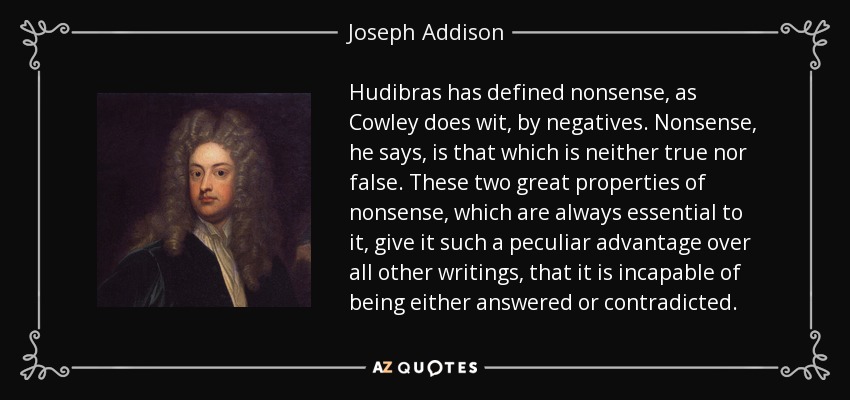 Hudibras has defined nonsense, as Cowley does wit, by negatives. Nonsense, he says, is that which is neither true nor false. These two great properties of nonsense, which are always essential to it, give it such a peculiar advantage over all other writings, that it is incapable of being either answered or contradicted. - Joseph Addison