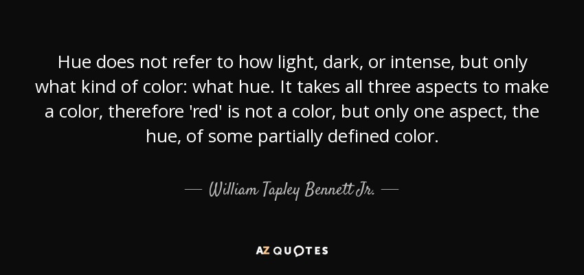 Hue does not refer to how light, dark, or intense, but only what kind of color: what hue. It takes all three aspects to make a color, therefore 'red' is not a color, but only one aspect, the hue, of some partially defined color. - William Tapley Bennett Jr.