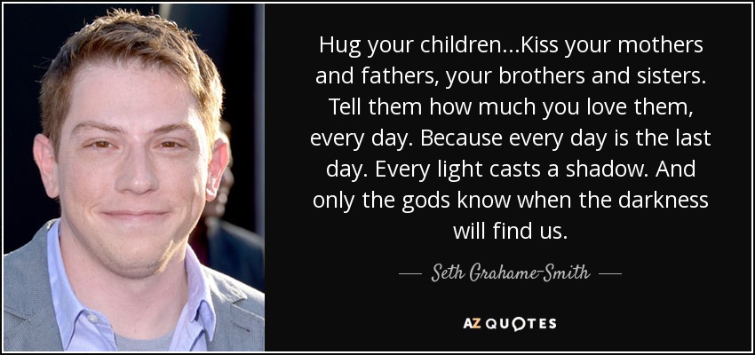 Hug your children...Kiss your mothers and fathers, your brothers and sisters. Tell them how much you love them, every day. Because every day is the last day. Every light casts a shadow. And only the gods know when the darkness will find us. - Seth Grahame-Smith