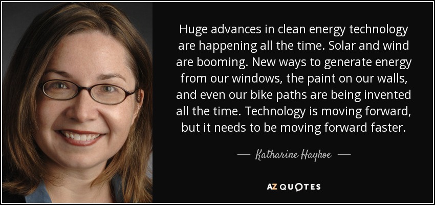 Huge advances in clean energy technology are happening all the time. Solar and wind are booming. New ways to generate energy from our windows, the paint on our walls, and even our bike paths are being invented all the time. Technology is moving forward, but it needs to be moving forward faster. - Katharine Hayhoe