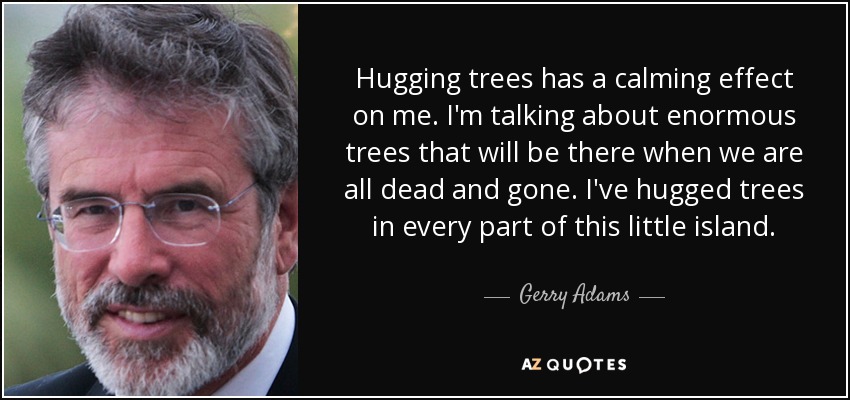 Hugging trees has a calming effect on me. I'm talking about enormous trees that will be there when we are all dead and gone. I've hugged trees in every part of this little island. - Gerry Adams