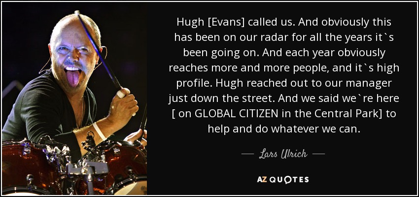 Hugh [Evans] called us. And obviously this has been on our radar for all the years it`s been going on. And each year obviously reaches more and more people, and it`s high profile. Hugh reached out to our manager just down the street. And we said we`re here [ on GLOBAL CITIZEN in the Central Park] to help and do whatever we can. - Lars Ulrich