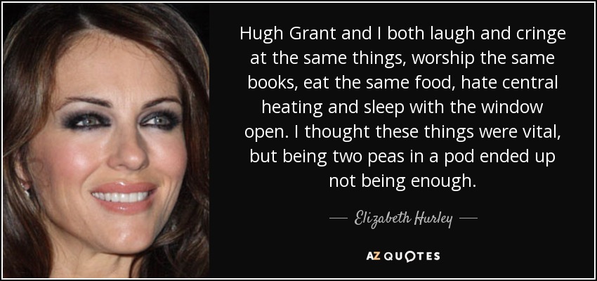 Hugh Grant and I both laugh and cringe at the same things, worship the same books, eat the same food, hate central heating and sleep with the window open. I thought these things were vital, but being two peas in a pod ended up not being enough. - Elizabeth Hurley