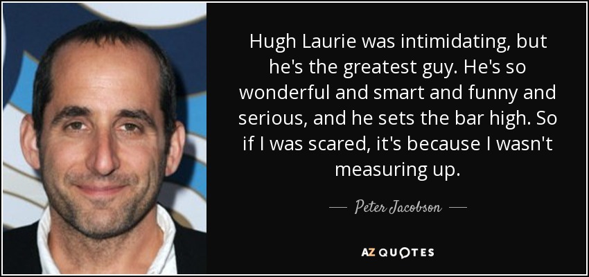 Hugh Laurie was intimidating, but he's the greatest guy. He's so wonderful and smart and funny and serious, and he sets the bar high. So if I was scared, it's because I wasn't measuring up. - Peter Jacobson