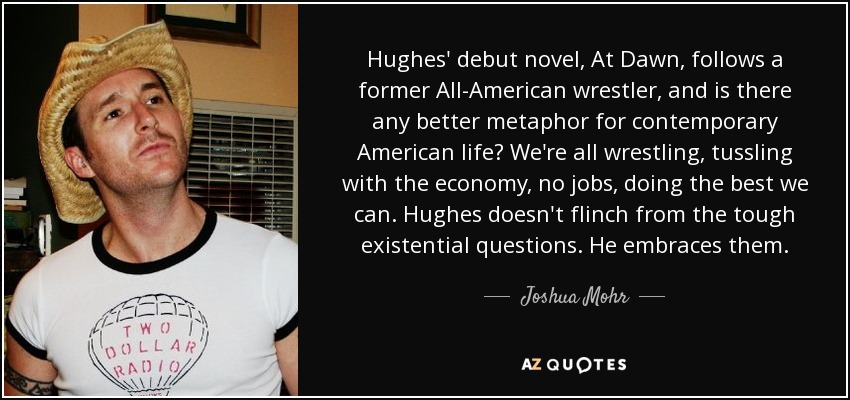 Hughes' debut novel, At Dawn, follows a former All-American wrestler, and is there any better metaphor for contemporary American life? We're all wrestling, tussling with the economy, no jobs, doing the best we can. Hughes doesn't flinch from the tough existential questions. He embraces them. - Joshua Mohr