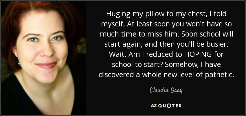 Huging my pillow to my chest, I told myself, At least soon you won't have so much time to miss him. Soon school will start again, and then you'll be busier. Wait. Am I reduced to HOPING for school to start? Somehow, I have discovered a whole new level of pathetic. - Claudia Gray