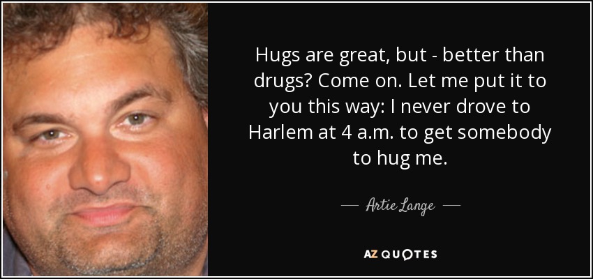 Hugs are great, but - better than drugs? Come on. Let me put it to you this way: I never drove to Harlem at 4 a.m. to get somebody to hug me. - Artie Lange