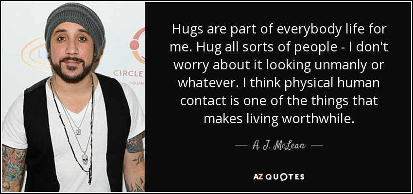 Hugs are part of everybody life for me. Hug all sorts of people - I don't worry about it looking unmanly or whatever. I think physical human contact is one of the things that makes living worthwhile. - A. J. McLean