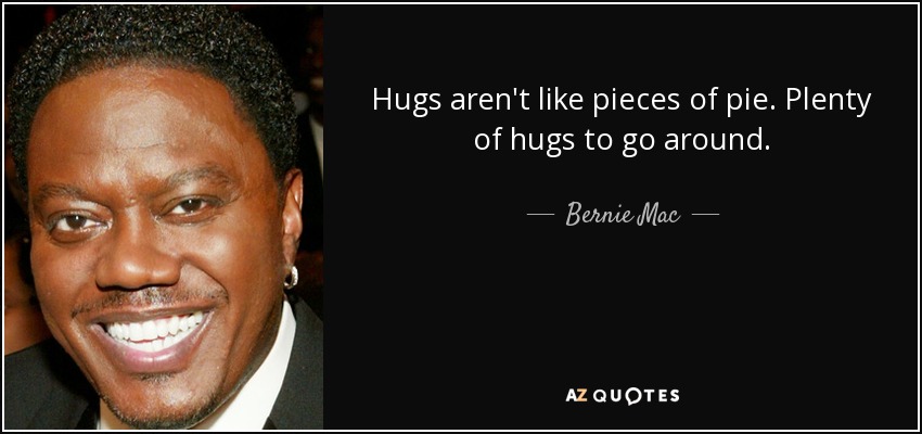 Hugs aren't like pieces of pie. Plenty of hugs to go around. - Bernie Mac