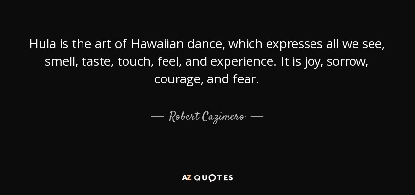 Hula is the art of Hawaiian dance, which expresses all we see, smell, taste, touch, feel, and experience. It is joy, sorrow, courage, and fear. - Robert Cazimero