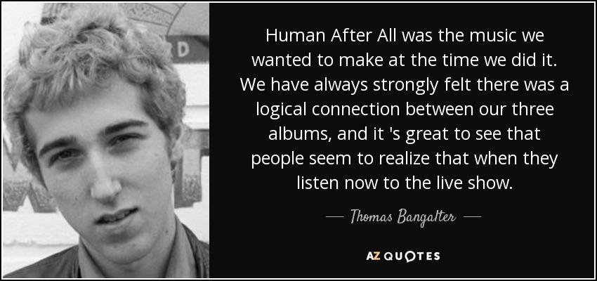 Human After All was the music we wanted to make at the time we did it. We have always strongly felt there was a logical connection between our three albums, and it 's great to see that people seem to realize that when they listen now to the live show. - Thomas Bangalter