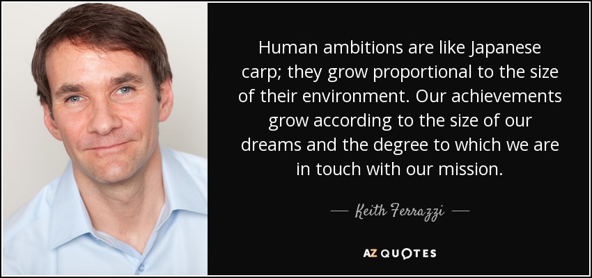 Human ambitions are like Japanese carp; they grow proportional to the size of their environment. Our achievements grow according to the size of our dreams and the degree to which we are in touch with our mission. - Keith Ferrazzi