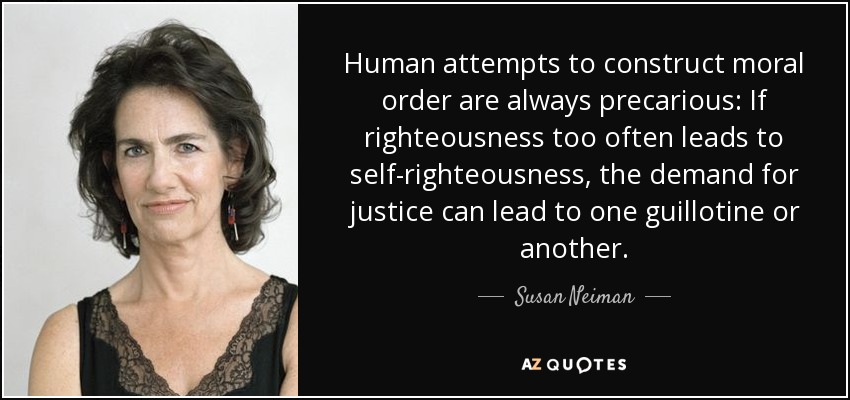 Human attempts to construct moral order are always precarious: If righteousness too often leads to self-righteousness, the demand for justice can lead to one guillotine or another. - Susan Neiman