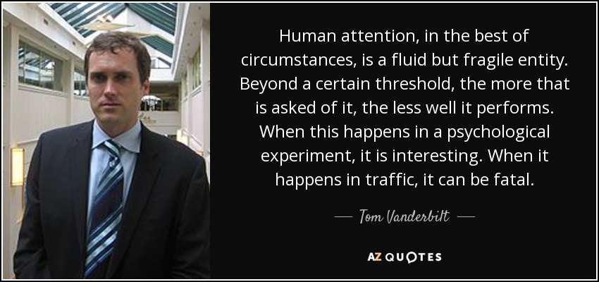 Human attention, in the best of circumstances, is a fluid but fragile entity. Beyond a certain threshold, the more that is asked of it, the less well it performs. When this happens in a psychological experiment, it is interesting. When it happens in traffic, it can be fatal. - Tom Vanderbilt