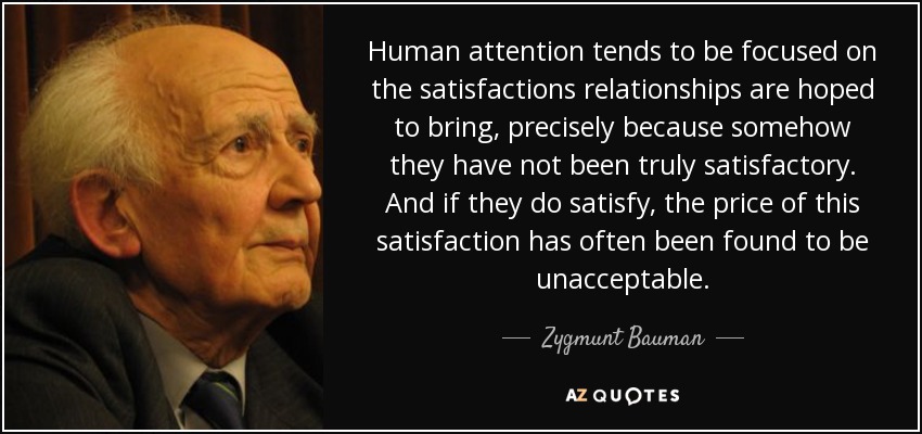 Human attention tends to be focused on the satisfactions relationships are hoped to bring, precisely because somehow they have not been truly satisfactory. And if they do satisfy, the price of this satisfaction has often been found to be unacceptable. - Zygmunt Bauman