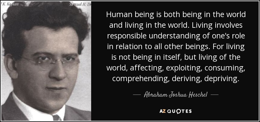 Human being is both being in the world and living in the world. Living involves responsible understanding of one's role in relation to all other beings. For living is not being in itself, but living of the world, affecting, exploiting, consuming, comprehending, deriving, depriving. - Abraham Joshua Heschel