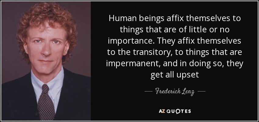 Human beings affix themselves to things that are of little or no importance. They affix themselves to the transitory, to things that are impermanent, and in doing so, they get all upset - Frederick Lenz