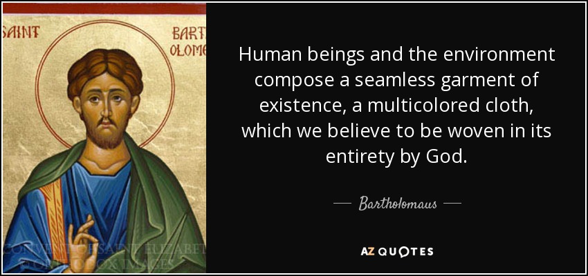 Human beings and the environment compose a seamless garment of existence, a multicolored cloth, which we believe to be woven in its entirety by God. - Bartholomaus