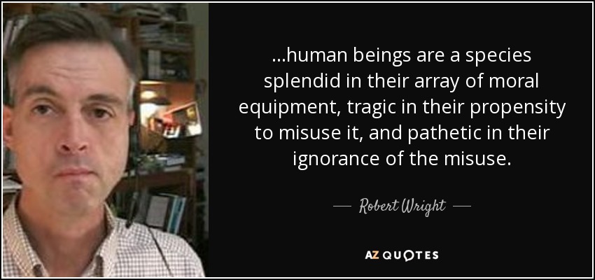 ...human beings are a species splendid in their array of moral equipment, tragic in their propensity to misuse it, and pathetic in their ignorance of the misuse. - Robert Wright