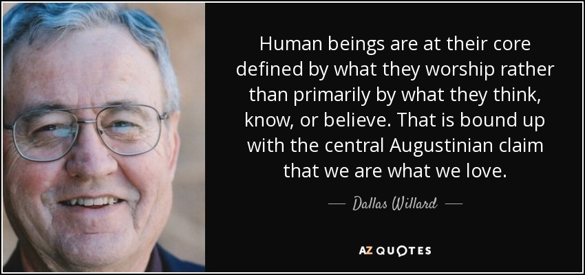 Human beings are at their core defined by what they worship rather than primarily by what they think, know, or believe. That is bound up with the central Augustinian claim that we are what we love. - Dallas Willard