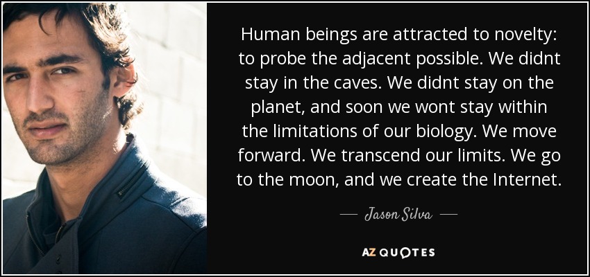Human beings are attracted to novelty: to probe the adjacent possible. We didnt stay in the caves. We didnt stay on the planet, and soon we wont stay within the limitations of our biology. We move forward. We transcend our limits. We go to the moon, and we create the Internet. - Jason Silva